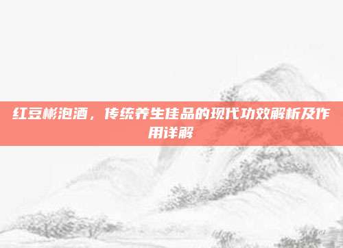 红豆彬泡酒，传统养生佳品的现代功效解析及作用详解
