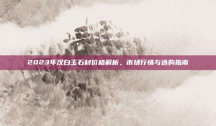 2023年汉白玉石材价格解析，市场行情与选购指南