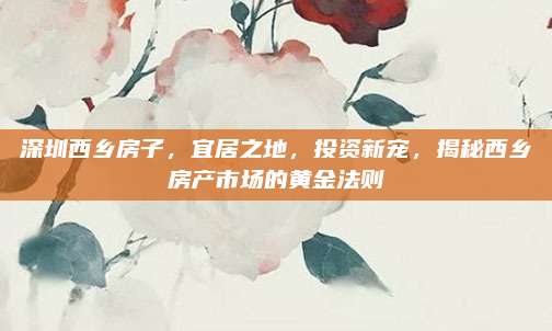深圳西乡房子，宜居之地，投资新宠，揭秘西乡房产市场的黄金法则