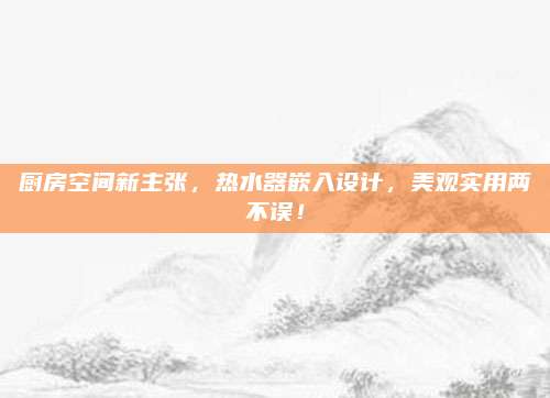 厨房空间新主张，热水器嵌入设计，美观实用两不误！