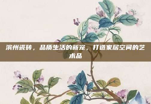 滨州瓷砖，品质生活的新宠，打造家居空间的艺术品