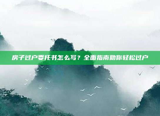房子过户委托书怎么写？全面指南助你轻松过户