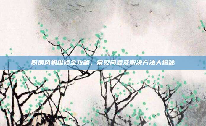 厨房风机维修全攻略，常见问题及解决方法大揭秘