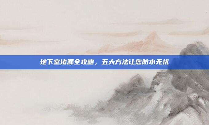 地下室堵漏全攻略，五大方法让您防水无忧