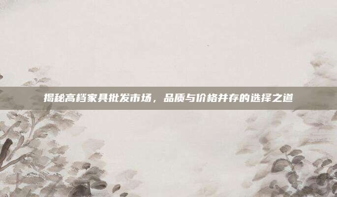 揭秘高档家具批发市场，品质与价格并存的选择之道