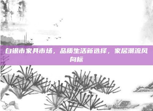 白银市家具市场，品质生活新选择，家居潮流风向标