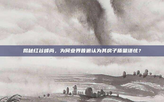 揭秘红谷峰尚，为何业界普遍认为其房子质量堪忧？