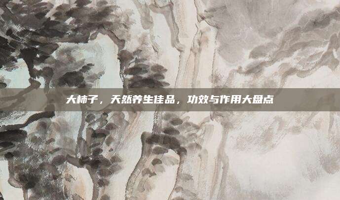 大柿子，天然养生佳品，功效与作用大盘点