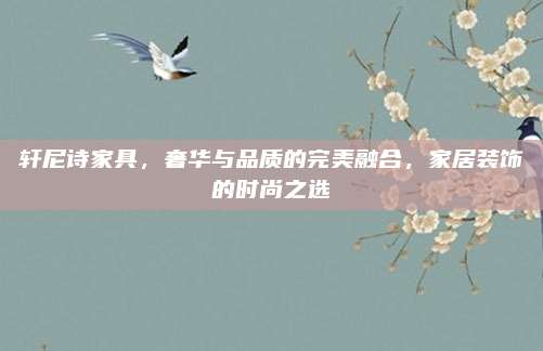 轩尼诗家具，奢华与品质的完美融合，家居装饰的时尚之选
