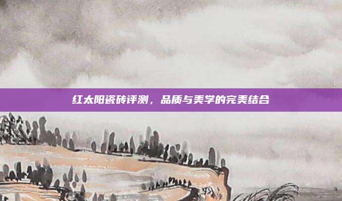 红太阳瓷砖评测，品质与美学的完美结合