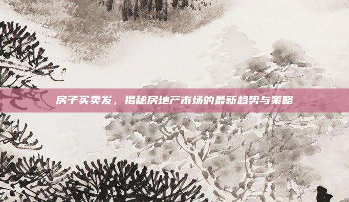 房子买卖发，揭秘房地产市场的最新趋势与策略