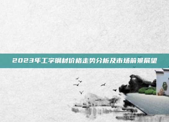 2023年工字钢材价格走势分析及市场前景展望