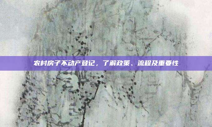 农村房子不动产登记，了解政策、流程及重要性