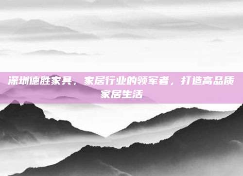 深圳德胜家具，家居行业的领军者，打造高品质家居生活