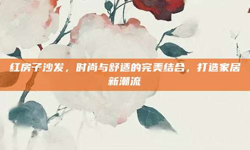 红房子沙发，时尚与舒适的完美结合，打造家居新潮流