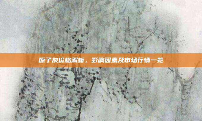 原子灰价格解析，影响因素及市场行情一览