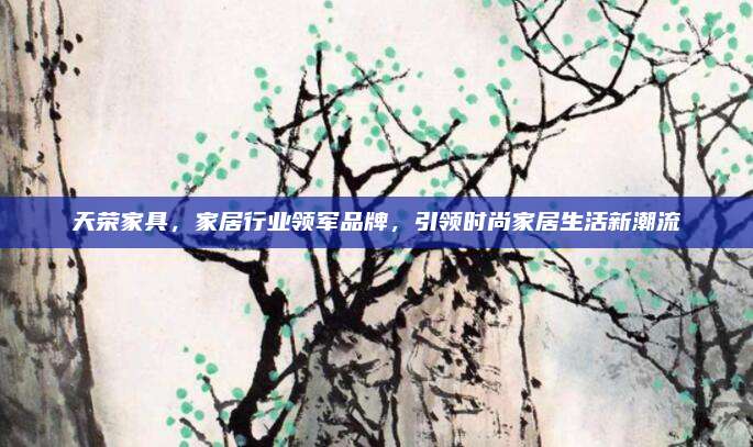 天荣家具，家居行业领军品牌，引领时尚家居生活新潮流