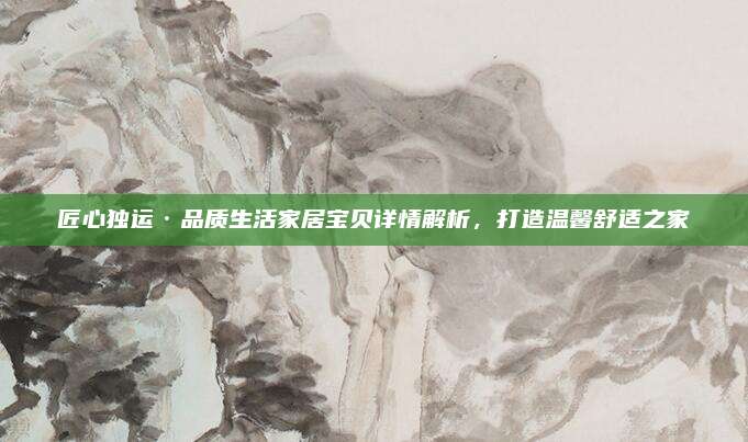 匠心独运·品质生活家居宝贝详情解析，打造温馨舒适之家