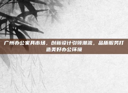 广州办公家具市场，创新设计引领潮流，品质服务打造美好办公环境