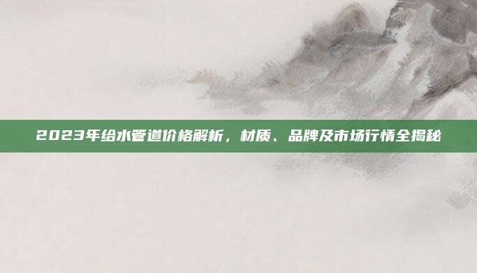 2023年给水管道价格解析，材质、品牌及市场行情全揭秘