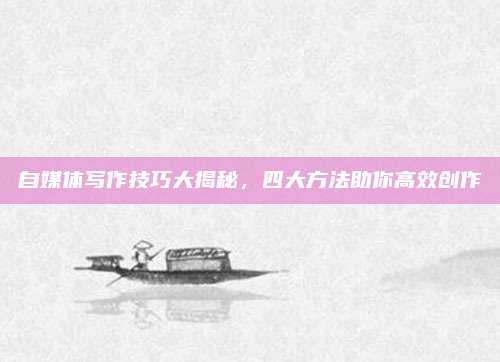 自媒体写作技巧大揭秘，四大方法助你高效创作