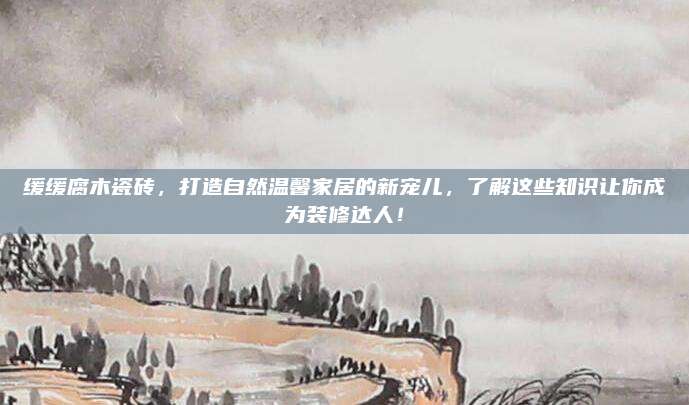 缓缓腐木瓷砖，打造自然温馨家居的新宠儿，了解这些知识让你成为装修达人！