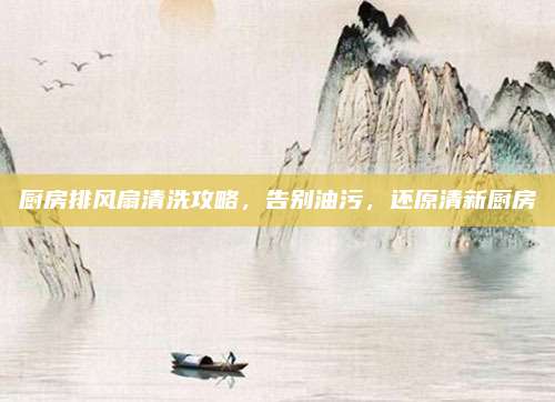 厨房排风扇清洗攻略，告别油污，还原清新厨房