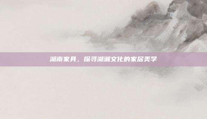 湖南家具，探寻湖湘文化的家居美学