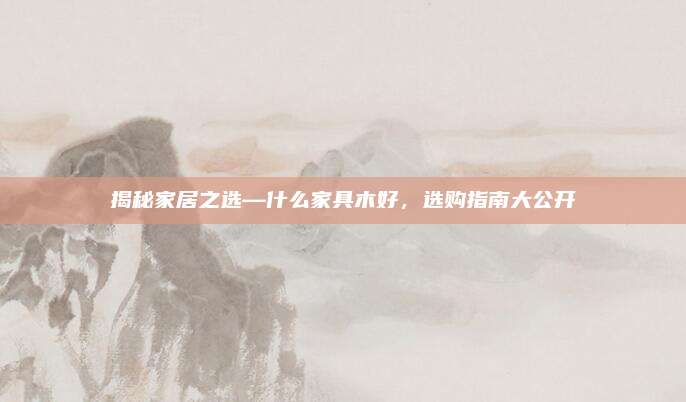 揭秘家居之选—什么家具木好，选购指南大公开