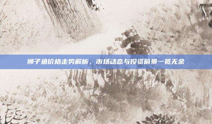狮子鱼价格走势解析，市场动态与投资前景一览无余