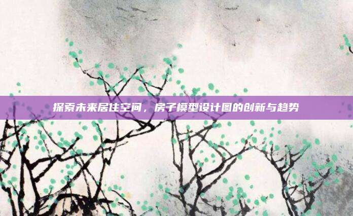 探索未来居住空间，房子模型设计图的创新与趋势