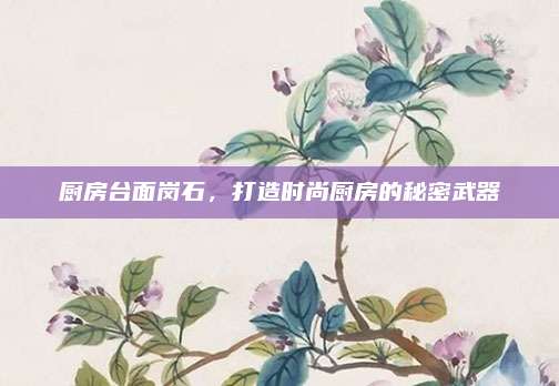 厨房台面岗石，打造时尚厨房的秘密武器