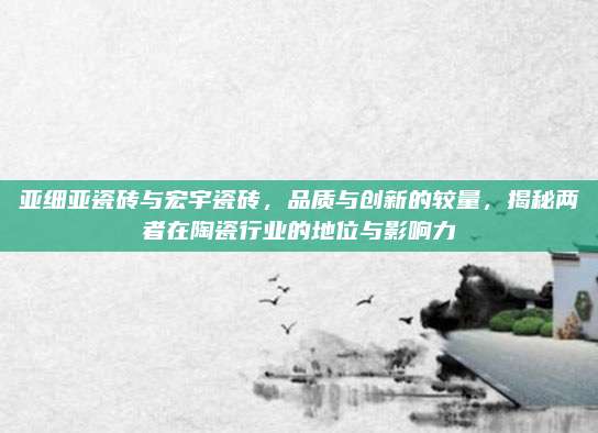亚细亚瓷砖与宏宇瓷砖，品质与创新的较量，揭秘两者在陶瓷行业的地位与影响力