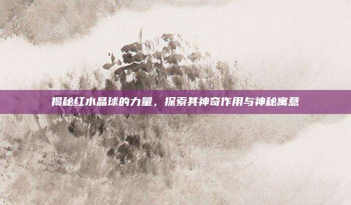 揭秘红水晶球的力量，探索其神奇作用与神秘寓意