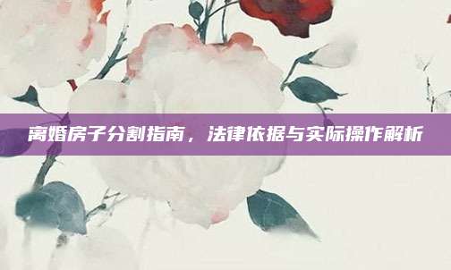 离婚房子分割指南，法律依据与实际操作解析