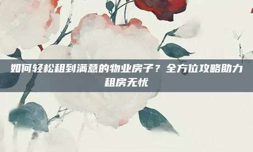 如何轻松租到满意的物业房子？全方位攻略助力租房无忧