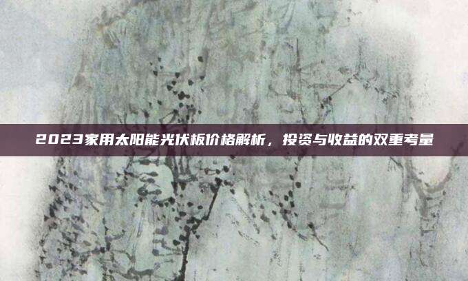 2023家用太阳能光伏板价格解析，投资与收益的双重考量