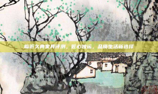 临沂久典家具评测，匠心独运，品质生活新选择
