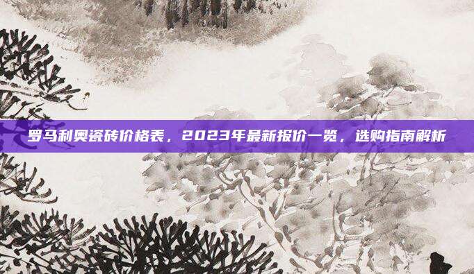 罗马利奥瓷砖价格表，2023年最新报价一览，选购指南解析