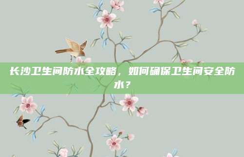长沙卫生间防水全攻略，如何确保卫生间安全防水？