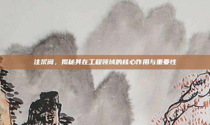 注浆阀，揭秘其在工程领域的核心作用与重要性