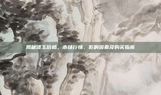 揭秘漆玉价格，市场行情、影响因素及购买指南