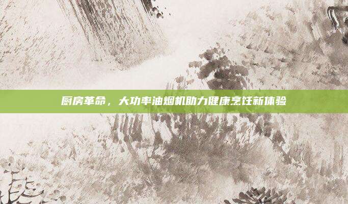 厨房革命，大功率油烟机助力健康烹饪新体验