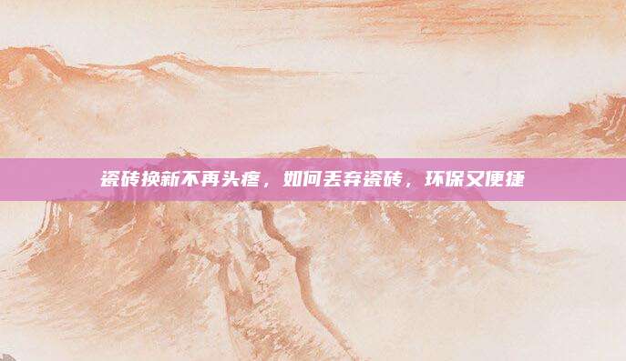 瓷砖换新不再头疼，如何丢弃瓷砖，环保又便捷