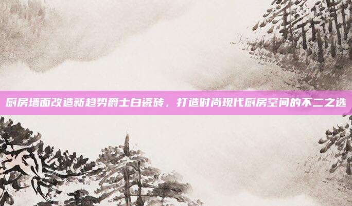 厨房墙面改造新趋势爵士白瓷砖，打造时尚现代厨房空间的不二之选