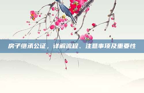 房子继承公证，详解流程、注意事项及重要性