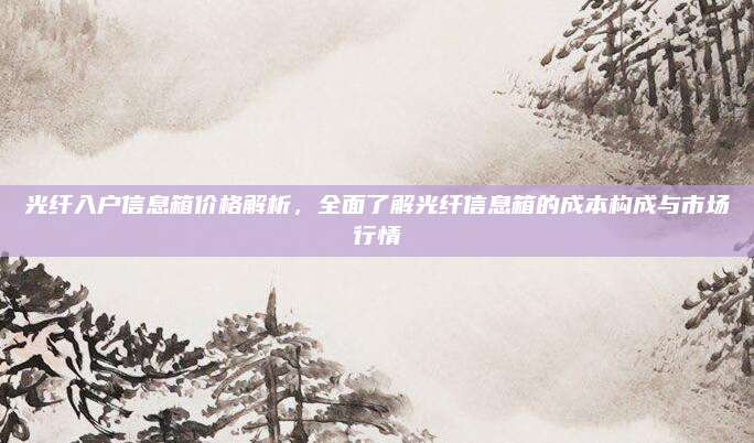 光纤入户信息箱价格解析，全面了解光纤信息箱的成本构成与市场行情