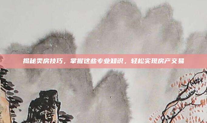揭秘卖房技巧，掌握这些专业知识，轻松实现房产交易