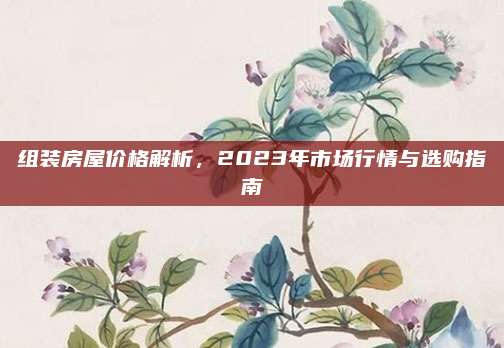 组装房屋价格解析，2023年市场行情与选购指南