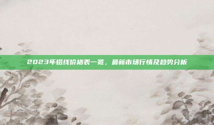 2023年铝线价格表一览，最新市场行情及趋势分析